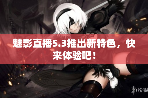 魅影直播5.3推出新特色，快来体验吧！