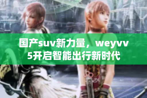 国产suv新力量，weyvv5开启智能出行新时代