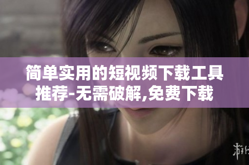 简单实用的短视频下载工具推荐-无需破解,免费下载