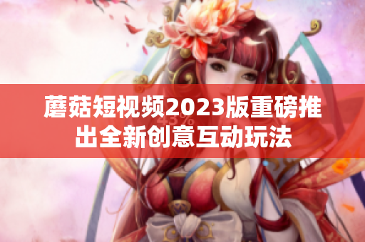 蘑菇短视频2023版重磅推出全新创意互动玩法