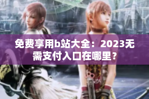 免费享用b站大全：2023无需支付入口在哪里？