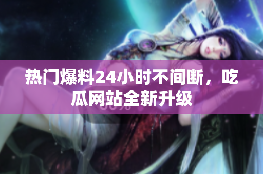 热门爆料24小时不间断，吃瓜网站全新升级