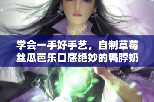 学会一手好手艺，自制草莓丝瓜芭乐口感绝妙的鸭脖奶茶
