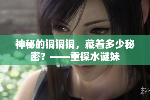 神秘的铜铜铜，藏着多少秘密？——重探水谜妹