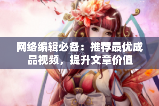 网络编辑必备：推荐最优成品视频，提升文章价值