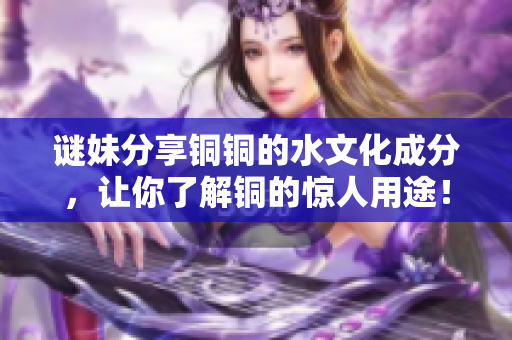 谜妹分享铜铜的水文化成分，让你了解铜的惊人用途！
