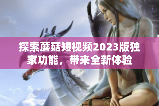 探索蘑菇短视频2023版独家功能，带来全新体验