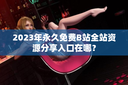 2023年永久免费B站全站资源分享入口在哪？