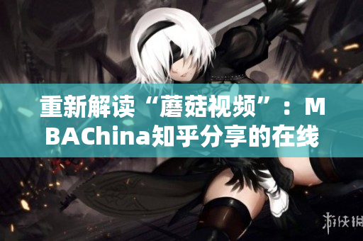 重新解读“蘑菇视频”：MBAChina知乎分享的在线学习宝藏！