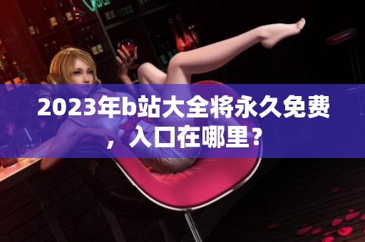 2023年b站大全将永久免费，入口在哪里？