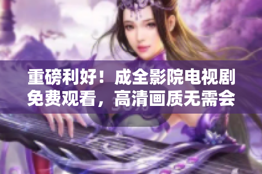 重磅利好！成全影院电视剧免费观看，高清画质无需会员