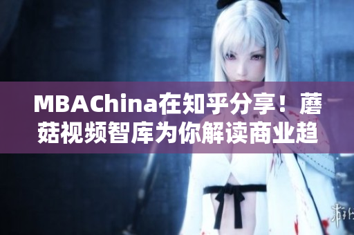 MBAChina在知乎分享！蘑菇视频智库为你解读商业趋势