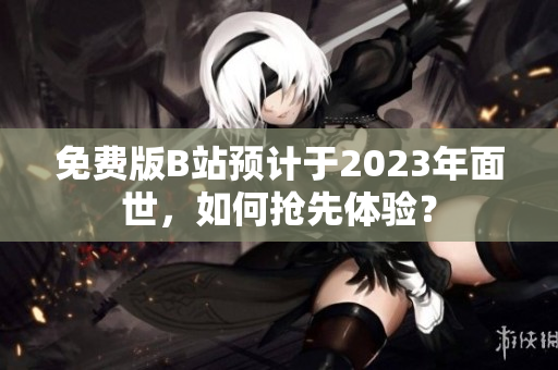 免费版B站预计于2023年面世，如何抢先体验？
