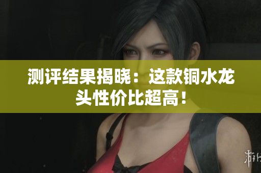 测评结果揭晓：这款铜水龙头性价比超高！