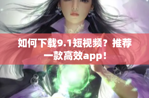如何下载9.1短视频？推荐一款高效app！