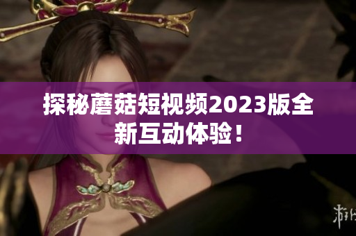 探秘蘑菇短视频2023版全新互动体验！