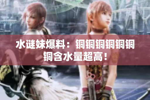 水谜妹爆料：铜铜铜铜铜铜铜含水量超高！
