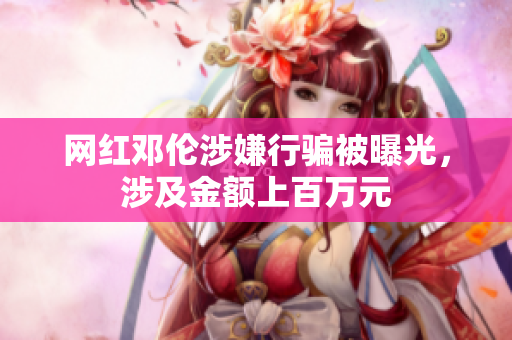 网红邓伦涉嫌行骗被曝光，涉及金额上百万元