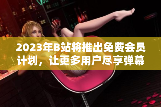 2023年B站将推出免费会员计划，让更多用户尽享弹幕世界