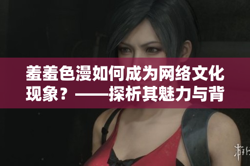 羞羞色漫如何成为网络文化现象？——探析其魅力与背后力量