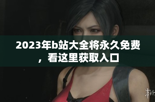 2023年b站大全将永久免费，看这里获取入口
