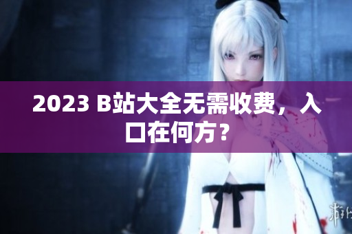 2023 B站大全无需收费，入口在何方？