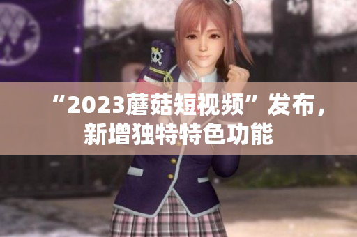 “2023蘑菇短视频”发布，新增独特特色功能