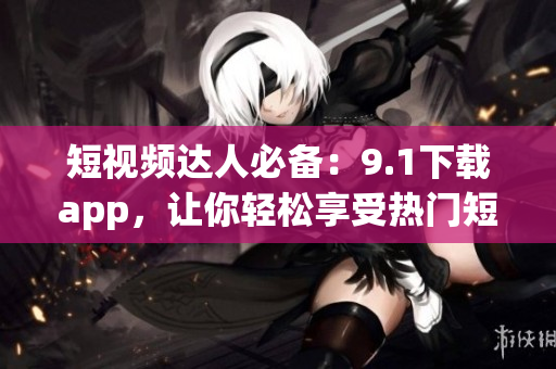 短视频达人必备：9.1下载app，让你轻松享受热门短视频！