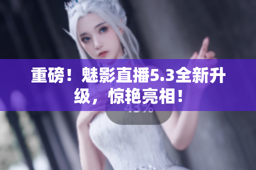 重磅！魅影直播5.3全新升级，惊艳亮相！