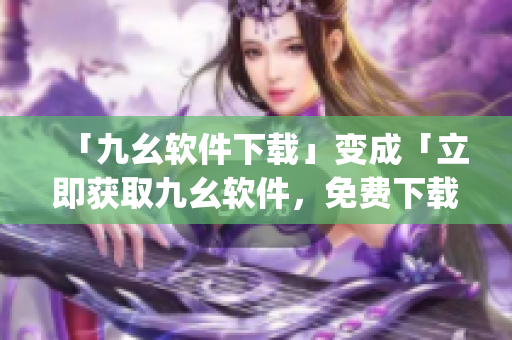 「九幺软件下载」变成「立即获取九幺软件，免费下载安装」)