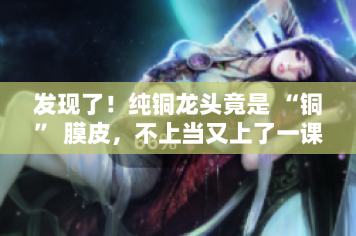 发现了！纯铜龙头竟是 “铜” 膜皮，不上当又上了一课