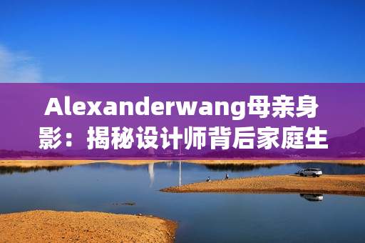 Alexanderwang母亲身影：揭秘设计师背后家庭生活