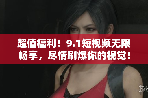 超值福利！9.1短视频无限畅享，尽情刷爆你的视觉！