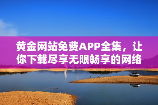 黄金网站免费APP全集，让你下载尽享无限畅享的网络世界