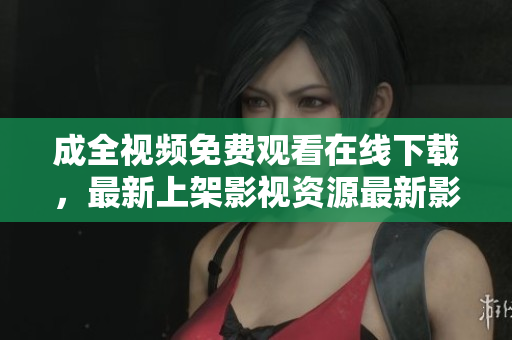 成全视频免费观看在线下载，最新上架影视资源最新影视资源免费在线观看下载