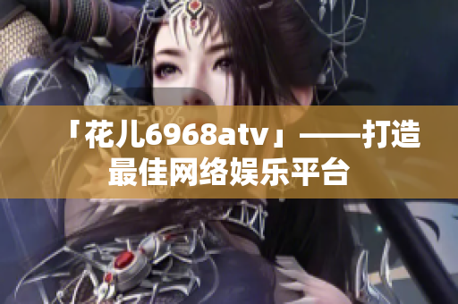 「花儿6968atv」——打造最佳网络娱乐平台