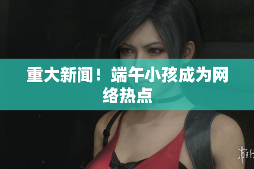 重大新闻！端午小孩成为网络热点