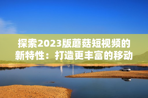 探索2023版蘑菇短视频的新特性：打造更丰富的移动看片体验