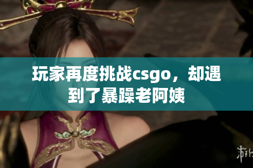 玩家再度挑战csgo，却遇到了暴躁老阿姨