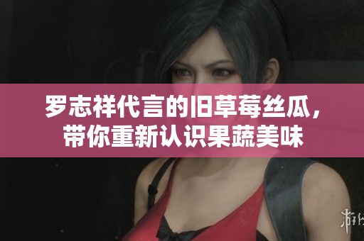 罗志祥代言的旧草莓丝瓜，带你重新认识果蔬美味