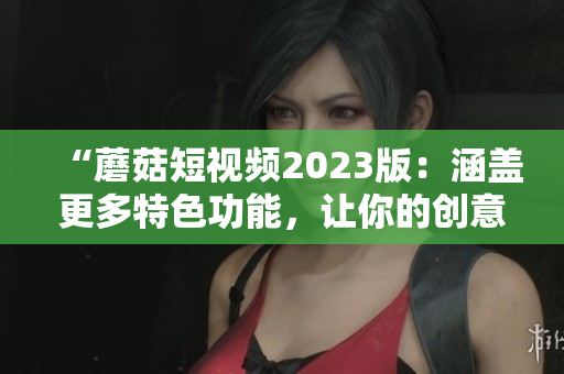 “蘑菇短视频2023版：涵盖更多特色功能，让你的创意触手可及！”