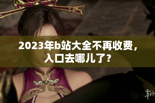 2023年b站大全不再收费，入口去哪儿了？