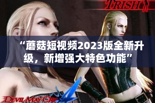 “蘑菇短视频2023版全新升级，新增强大特色功能”