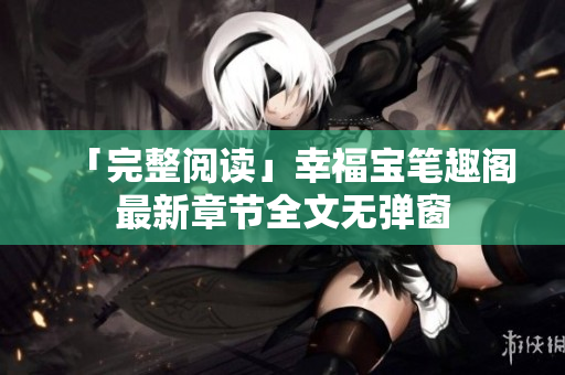 「完整阅读」幸福宝笔趣阁最新章节全文无弹窗