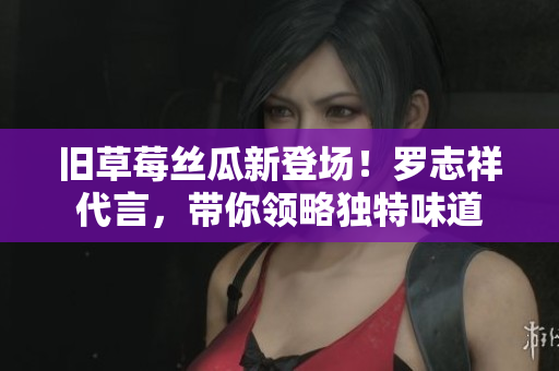 旧草莓丝瓜新登场！罗志祥代言，带你领略独特味道