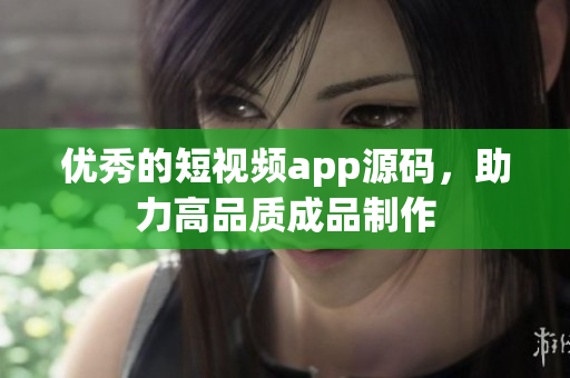 优秀的短视频app源码，助力高品质成品制作