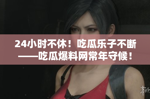 24小时不休！吃瓜乐子不断——吃瓜爆料网常年守候！