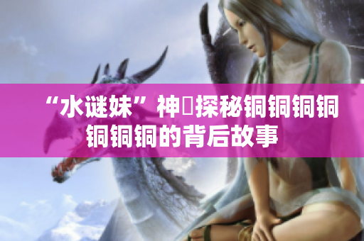 “水谜妹”神犇探秘铜铜铜铜铜铜铜的背后故事