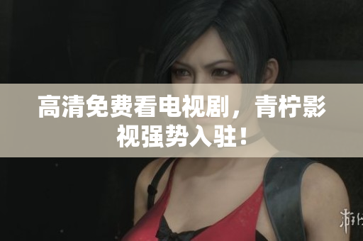 高清免费看电视剧，青柠影视强势入驻！