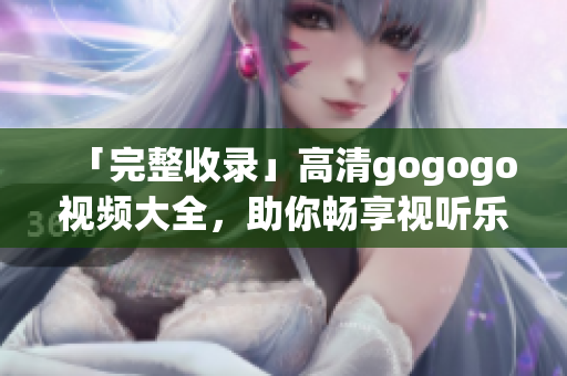 「完整收录」高清gogogo视频大全，助你畅享视听乐趣